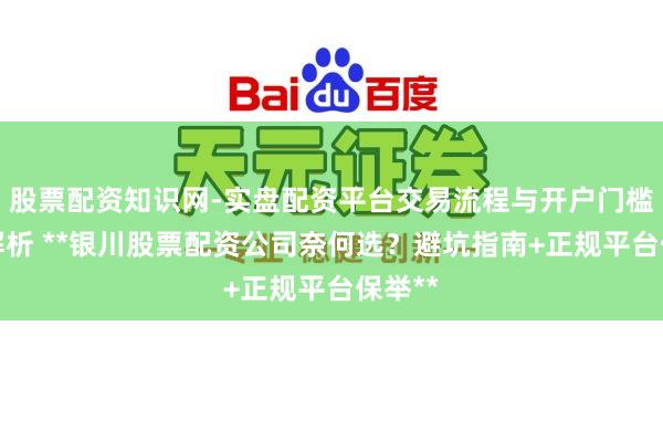 股票配资知识网-实盘配资平台交易流程与开户门槛全面解析 **银川股票配资公司奈何选?避坑指南+正规平台保举**