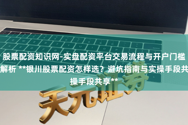 股票配资知识网-实盘配资平台交易流程与开户门槛全面解析 **银川股票配资怎样选？避坑指南与实操手段共享**