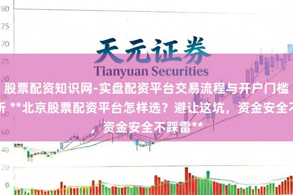 股票配资知识网-实盘配资平台交易流程与开户门槛全面解析 **北京股票配资平台怎样选？避让这坑，资金安全不踩雷**