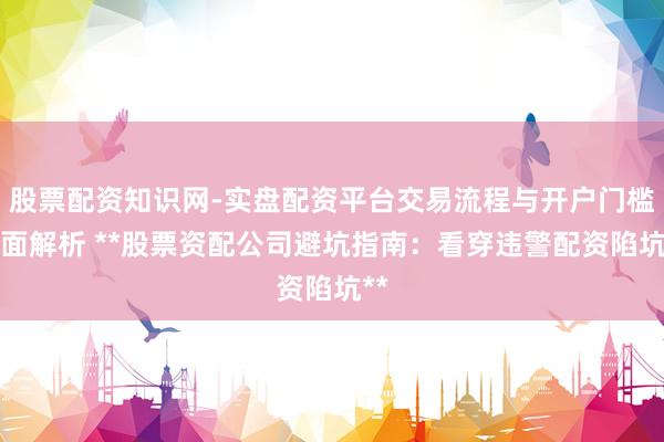 股票配资知识网-实盘配资平台交易流程与开户门槛全面解析 **股票资配公司避坑指南：看穿违警配资陷坑**