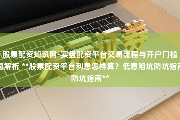 股票配资知识网-实盘配资平台交易流程与开户门槛全面解析 **股票配资平台利息怎样算？低息陷坑防坑指南**