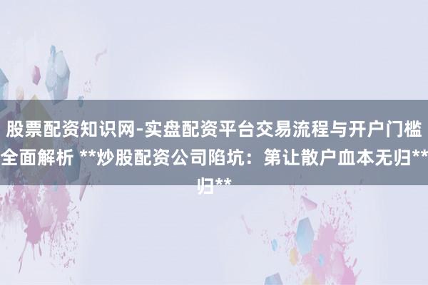股票配资知识网-实盘配资平台交易流程与开户门槛全面解析 **炒股配资公司陷坑:第让散户血本无归**