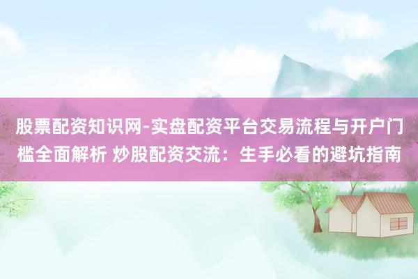 股票配资知识网-实盘配资平台交易流程与开户门槛全面解析 炒股配资交流：生手必看的避坑指南