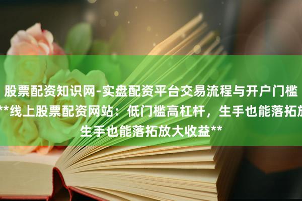 股票配资知识网-实盘配资平台交易流程与开户门槛全面解析 **线上股票配资网站：低门槛高杠杆，生手也能落拓放大收益**