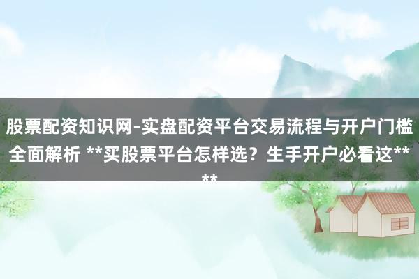 股票配资知识网-实盘配资平台交易流程与开户门槛全面解析 **买股票平台怎样选？生手开户必看这**