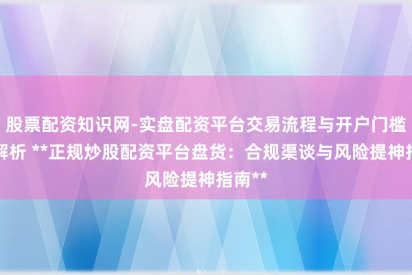 股票配资知识网-实盘配资平台交易流程与开户门槛全面解析 **正规炒股配资平台盘货：合规渠谈与风险提神指南**