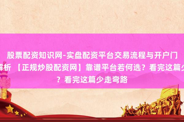 股票配资知识网-实盘配资平台交易流程与开户门槛全面解析 【正规炒股配资网】靠谱平台若何选？看完这篇少走弯路