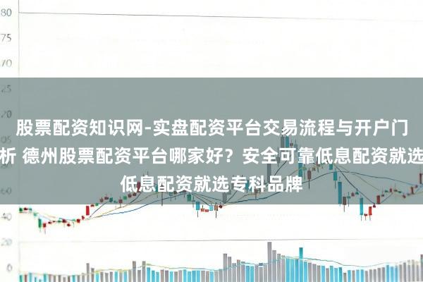 股票配资知识网-实盘配资平台交易流程与开户门槛全面解析 德州股票配资平台哪家好？安全可靠低息配资就选专科品牌